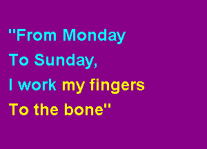 From Monday
To Sunday,

I work my fingers
To the bone