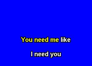 You need me like

I need you