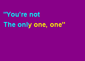 You're not
The only one, one