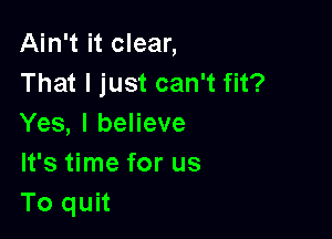 Ain't it clear,
That I just can't fit?

Yes, I believe
It's time for us
To quit