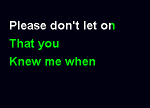 Please don't let on
That you

Knew me when