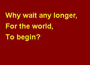 Why wait any longer,
For the world,

To begin?