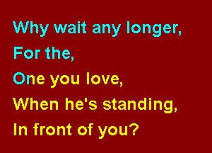 Why wait any longer,
Forthe,

One you love,
When he's standing,
In front of you?