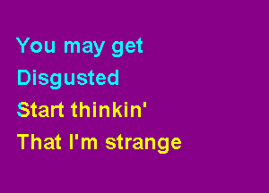 You may get
Disgusted

Start thinkin'
That I'm strange