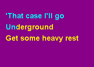 'That case I'll go
Underground

Ge'