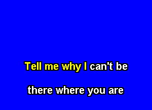 Tell me why I can't be

there where you are