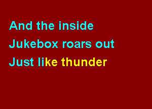 And the inside
Jukebox roars out

Just like thunder