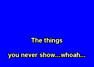 The things

you never show...whoah...