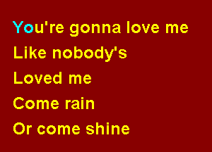 You're gonna love me
Like nobody's

Loved me
Come rain
Or come shine