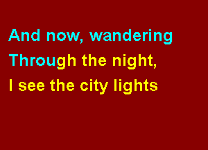 And now, wandering
Through the night,

I see the city lights