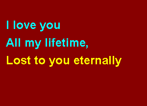 I love you
All my lifetime,

Lost to you eternally