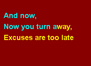 And now,
Now you turn away,

Excuses are too late