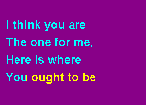 lthink you are
The one for me,

Here is where
You ought to be