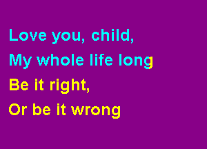 Love you, child,
My whole life long

Be it right,
Or be it wrong