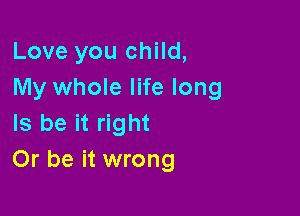 Love you child,
My whole life long

ls be it right
Or be it wrong