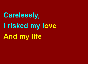 Carelessly,

I risked my love
And my life