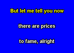 But let me tell you now

there are prices

to fame, alright