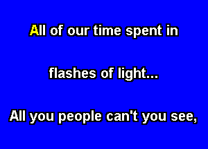 All of our time spent in

flashes of light...

All you people can't you see,