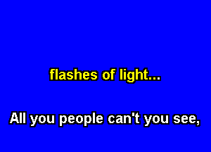 flashes of light...

All you people can't you see,