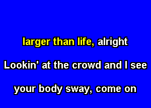 larger than life, alright

Lookin' at the crowd and I see

your body sway, come on