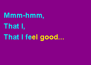 Mmm-hmm,
That I,

That I feel good...