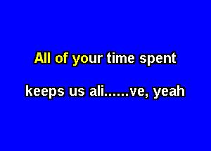 All of your time spent

keeps us ali ...... ve, yeah