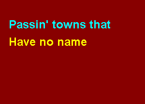 Passin' towns that
Have no name
