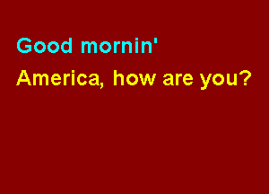 Good mornin'
America, how are you?