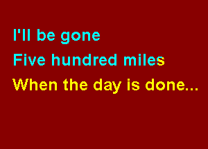 I'll be gone
Five hundred miles

When the day is done...