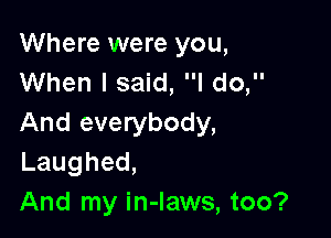 Where were you,
When I said, I do,

And everybody,
Laughed,
And my in-laws, too?