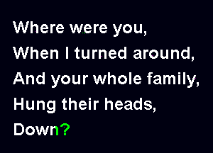 Where were you,
When I turned around,

And your whole family,
Hung their heads,
Down?