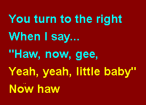 You turn to the right
When I say...

Haw, now, gee,
Yeah, yeah, little baby
Now haw