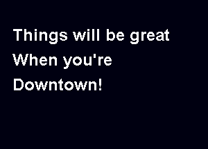 Things will be great
When you're

Downtown!