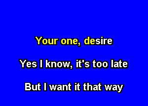 Your one, desire

Yes I know, it's too late

But I want it that way