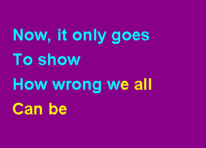 Now, it only goes
To show

How wrong we all
Can be