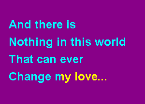 And there is
Nothing in this world

That can ever
Change my love...