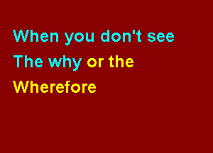 When you don't see
The why or the

Wherefore