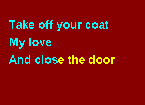 Take off your coat
My love

And close the door