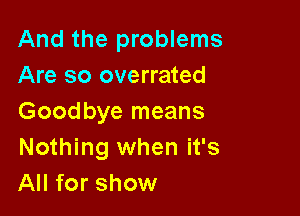 And the problems
Are so overrated

Goodbye means
Nothing when it's
All for show