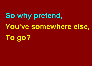 So why pretend,
You've somewhere else,

To go?