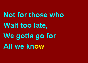 Not for those who
Wait too late,

We gotta go for
All we know