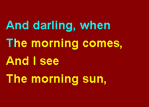And darling, when
The morning comes,

And I see
The morning sun,