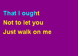 That I ought
Not to let you

Just walk on me