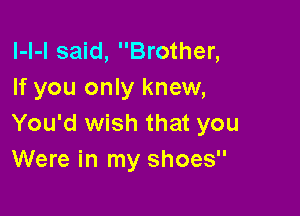 l-l-l said, Brother,
If you only knew,

You'd wish that you
Were in my shoes