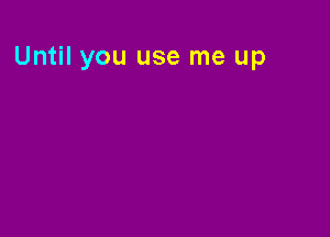 Until you use me up