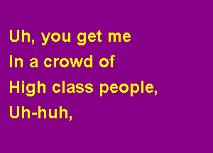 Uh, you get me
In a crowd of

High class people,
Uh-huh,