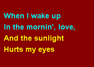 When I wake up
In the mornin', love,

And the sunlight
Hurts my eyes