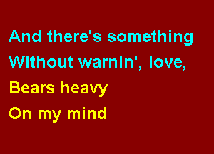 And there's something
Without warnin', love,

Bears heavy
On my mind