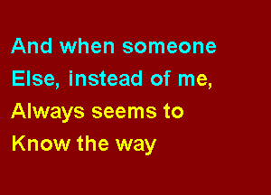 And when someone
Else, instead of me,

Always seems to
Know the way