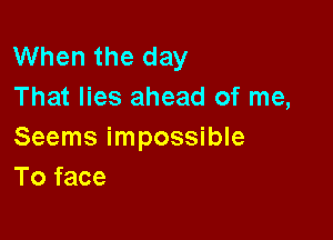 When the day
That lies ahead of me,

Seems impossible
To face